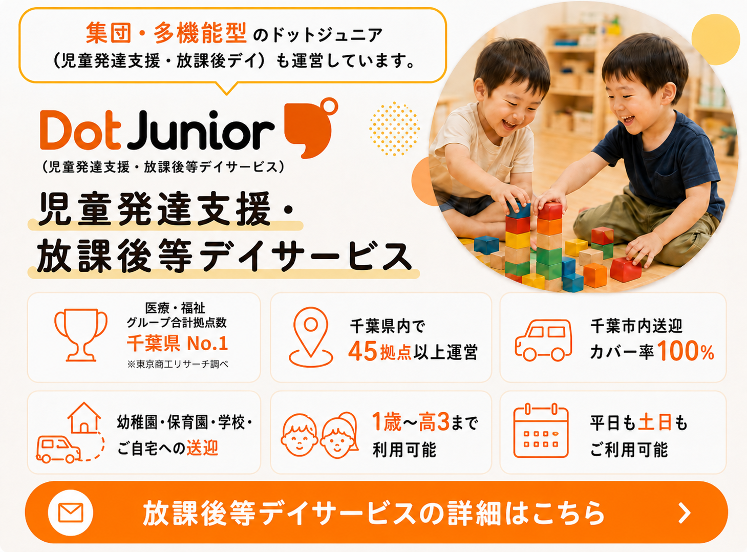 集団・多機能型のドットジュニア。児童発達支援・放課後等デイサービスも運営しています。医療・福祉グループ合計拠点数 千葉県No.1。※東京商工リサーチ調べ。千葉県内で45拠点以上運営。千葉市内送迎カバー率100パーセント。幼稚園・保育園・学校・ご自宅への送迎。1歳から高校3年生まで利用可能。平日も土日もご利用可能。放課後等デイサービスの詳細はこちら。